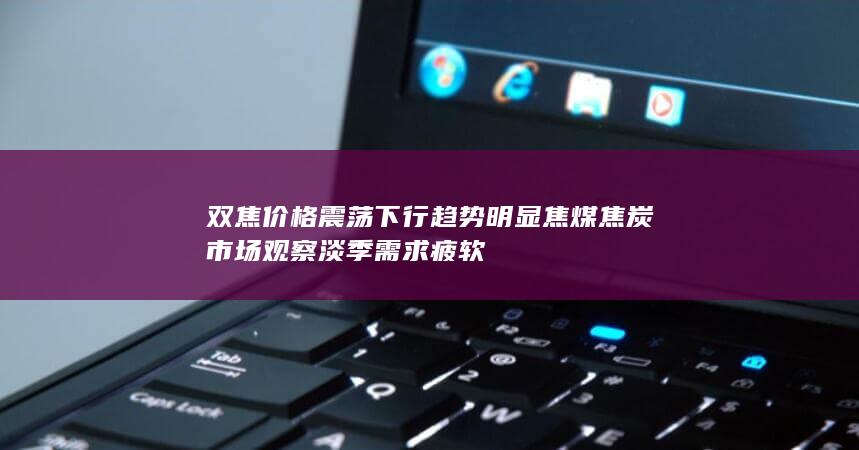 双焦价格震荡下行趋势明显 焦煤焦炭市场观察 淡季需求疲软
