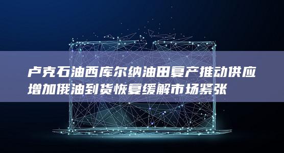卢克石油西库尔纳油田复产推动供应增加 俄油到货恢复缓解市场