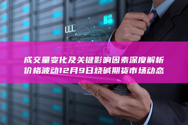 成交量变化及关键影响因素深度解析 价格波动 12月9日烧碱期货