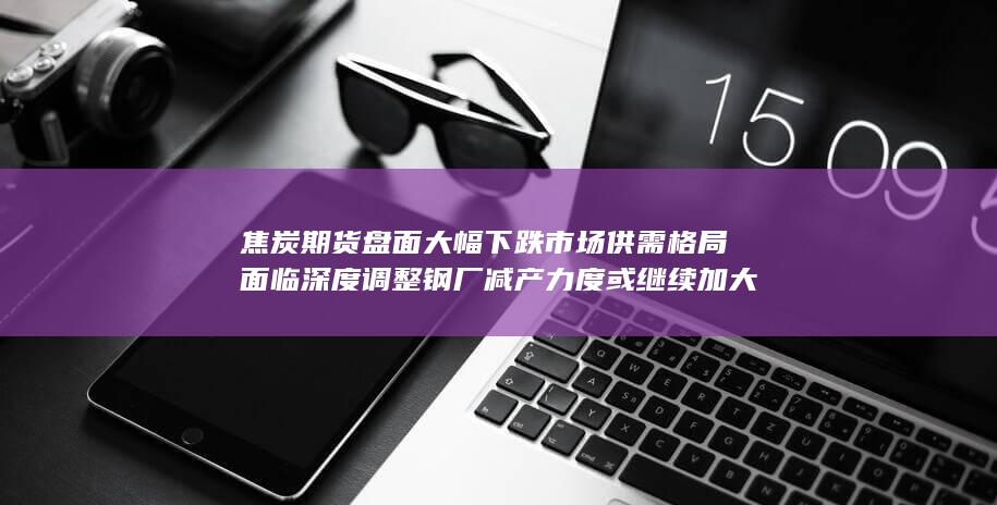 焦炭期货盘面大幅下跌 市场供需格局面临深度调整 钢厂减产力