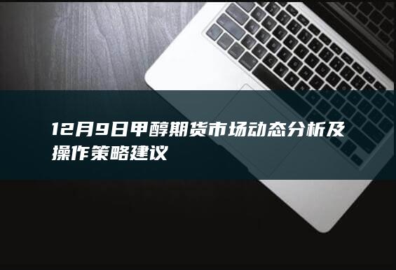 12月9日甲醇期货市场动态分析及操作策略建议