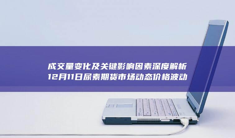 成交量变化及关键影响因素深度解析 12月11日尿素期货市场动态