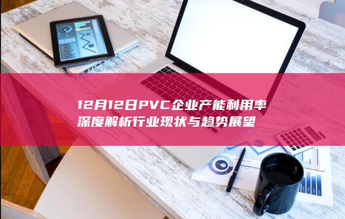 12月12日PVC企业产能利用率深度解析 行业现状与趋势展望