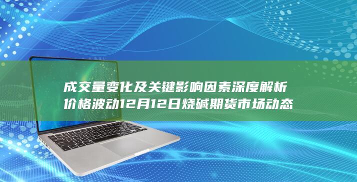 成交量变化及关键影响因素深度解析 价格波动 12月12日烧碱期货