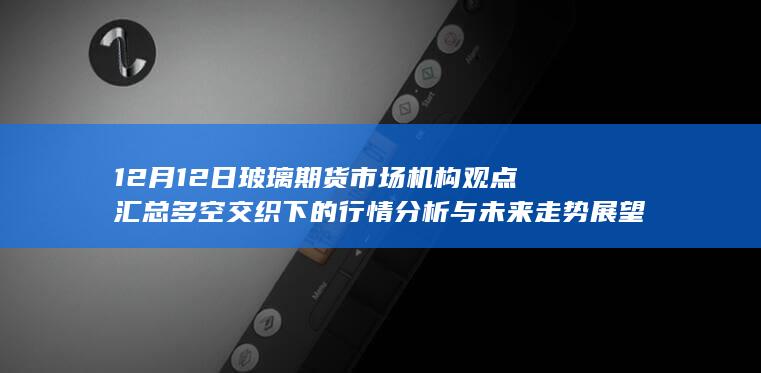 12月12日玻璃期货市场机构观点汇总 多空交织下的行情分析与未