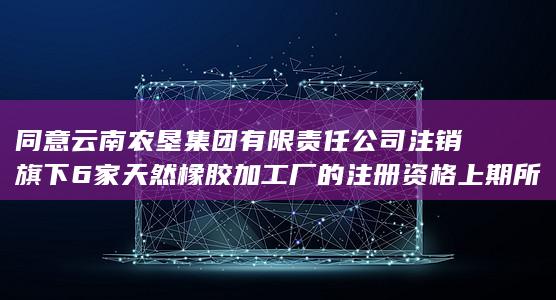 同意云南农垦集团有限责任公司注销旗下6家天然橡胶加工厂的注