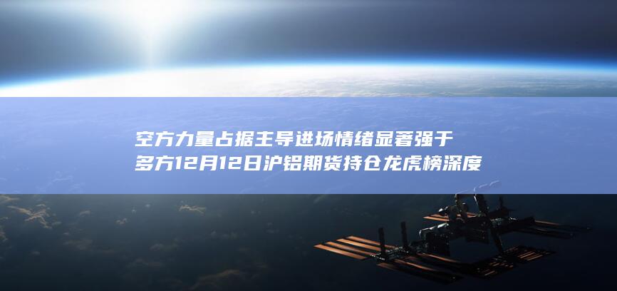 空方力量占据主导 进场情绪显著强于多方 12月12日沪铝期货持仓