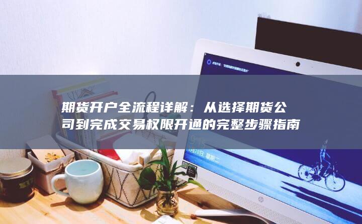 期货开户全流程详解：从选择期货公司到完成交易权限开通的完