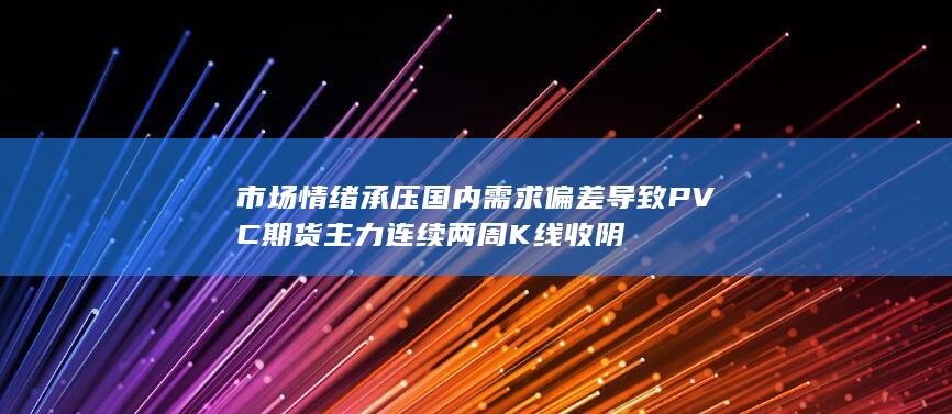 市场情绪承压 国内需求偏差导致PVC期货主力连续两周K线收阴