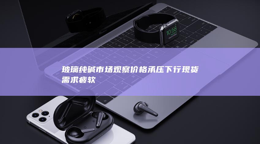 玻璃纯碱市场观察 价格承压下行 现货需求疲软