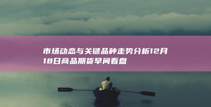市场动态与关键品种走势分析 12月18日商品期货早间看盘