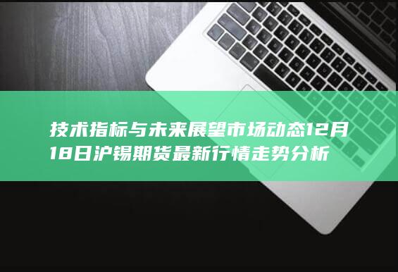 技术指标与未来展望 市场动态 12月18日沪锡期货最新行情走势分