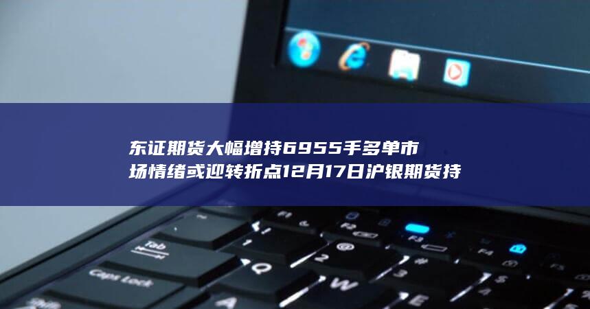 东证期货大幅增持6955手多单 市场情绪或迎转折点 12月17日沪银期