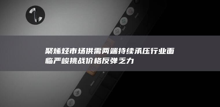 聚烯烃市场供需两端持续承压 行业面临严峻挑战 价格反弹乏力