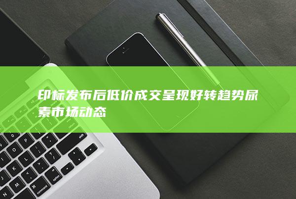 印标发布后低价成交呈现好转趋势 尿素市场动态