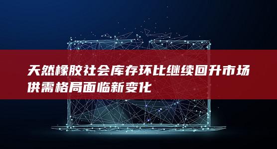 天然橡胶社会库存环比继续回升 市场供需格局面临新变化