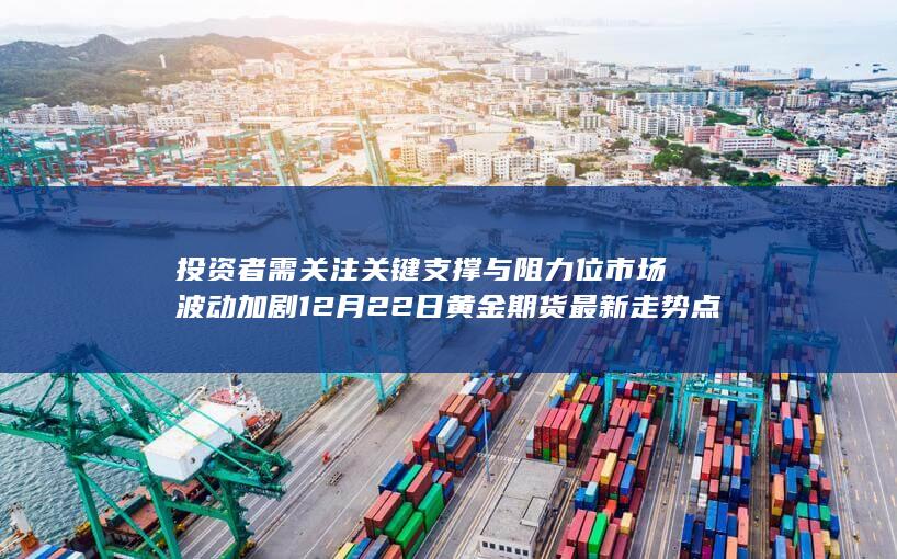 投资者需关注关键支撑与阻力位 市场波动加剧 12月22日黄金期货