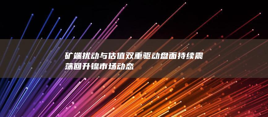 矿端扰动与估值双重驱动 盘面持续震荡回升 镍市场动态