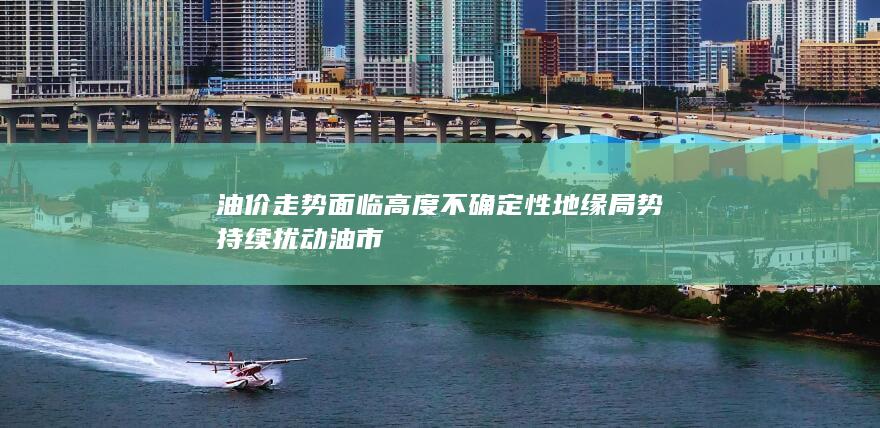 油价走势面临高度不确定性 地缘局势持续扰动油市