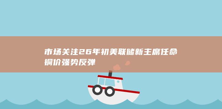 市场关注26年初美联储新主席任命 铜价强势反弹