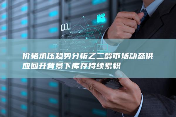 价格承压趋势分析 乙二醇市场动态 供应回升背景下库存持续累