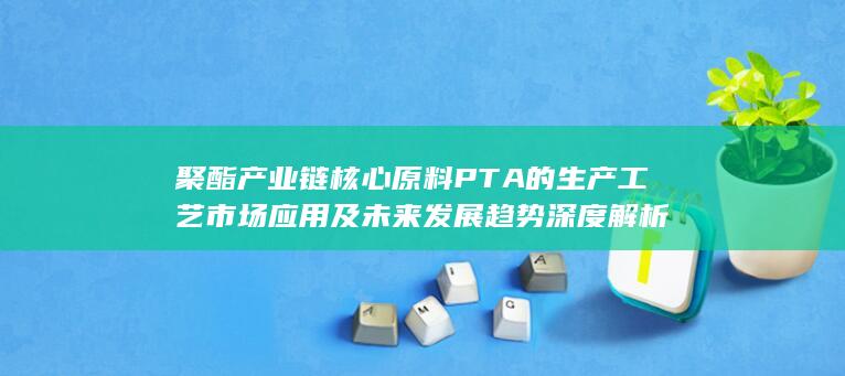 聚酯产业链核心原料PTA的生产工艺 市场应用及未来发展趋势深度