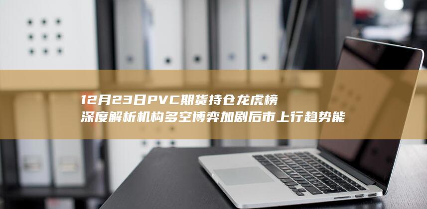 12月23日PVC期货持仓龙虎榜深度解析 机构多空博弈加剧 后市上行