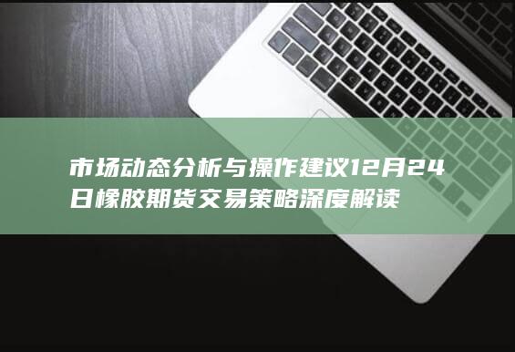 市场动态分析与操作建议 12月24日橡胶期货交易策略深度解读