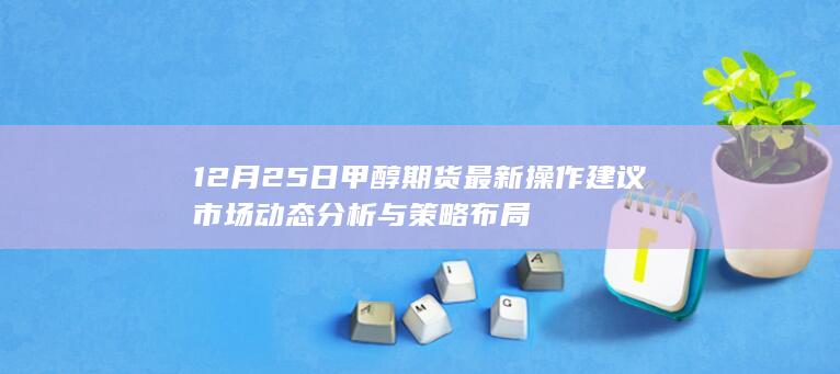 12月25日甲醇期货最新操作建议 市场动态分析与策略布局