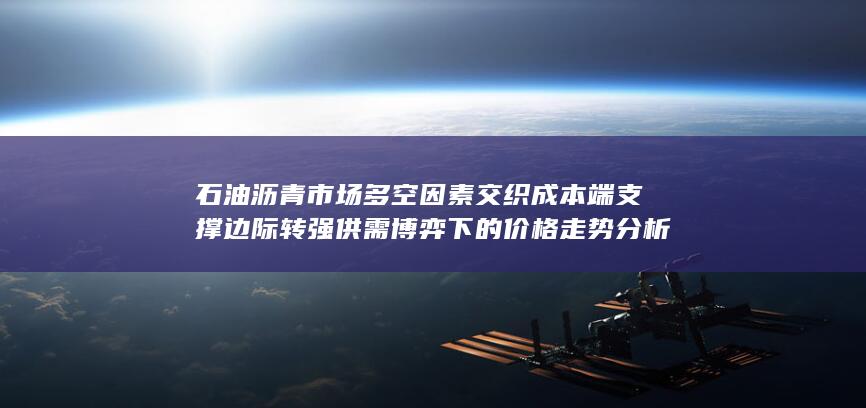 石油沥青市场多空因素交织 成本端支撑边际转强 供需博弈下的