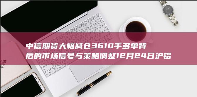 中信期货大幅减仓3610手多单背后的市场信号与策略调整 12月24日