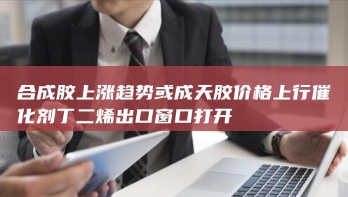 合成胶上涨趋势或成天胶价格上行催化剂 丁二烯出口窗口打开