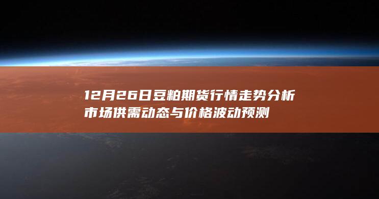 12月26日豆粕期货行情走势分析 市场供需动态与价格波动预测