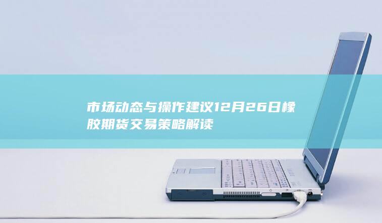 市场动态与操作建议 12月26日橡胶期货交易策略解读