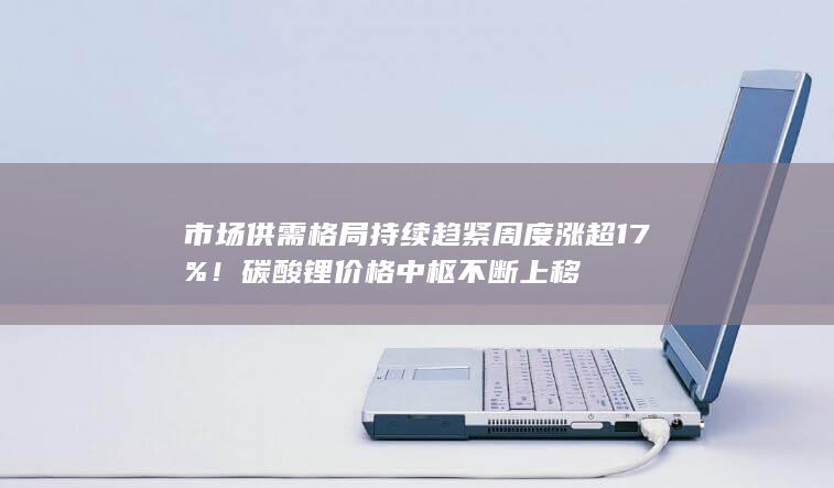 市场供需格局持续趋紧 周度涨超17%!碳酸锂价格中枢不断上移