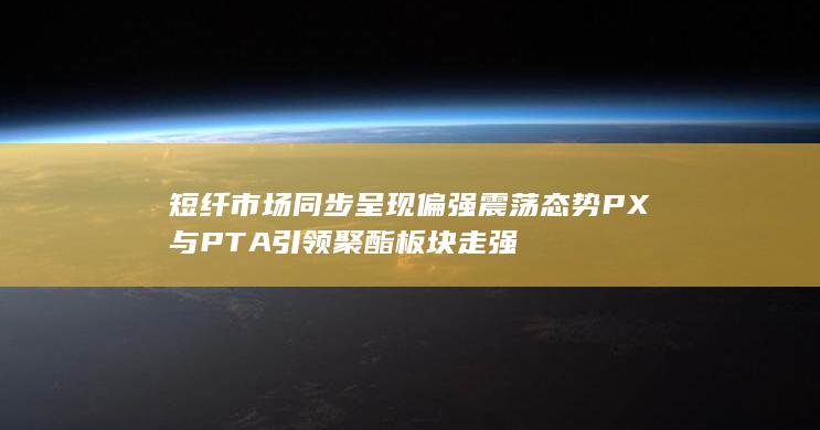 短纤市场同步呈现偏强震荡态势 PX与PTA引领聚酯板块走强