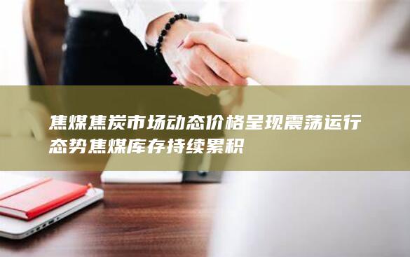 焦煤焦炭市场动态 价格呈现震荡运行态势 焦煤库存持续累积