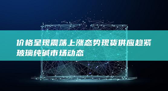 价格呈现震荡上涨态势 现货供应趋紧 玻璃纯碱市场动态