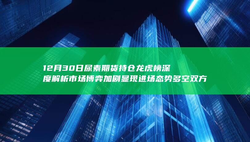 12月30日尿素期货持仓龙虎榜深度解析 市场博弈加剧显现进场态