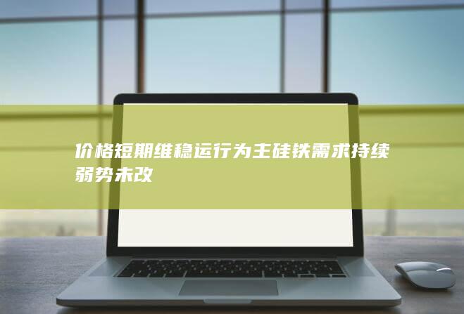 价格短期维稳运行为主 硅铁需求持续弱势未改
