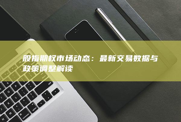 股指期权市场动态：最新交易数据与政策调整解读