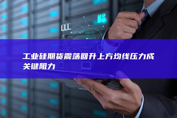 工业硅期货震荡回升 上方均线压力成关键阻力