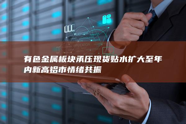 有色金属板块承压 现货贴水扩大至年内新高 铝市情绪共振