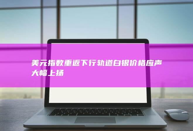 美元指数重返下行轨道 白银价格应声大幅上扬