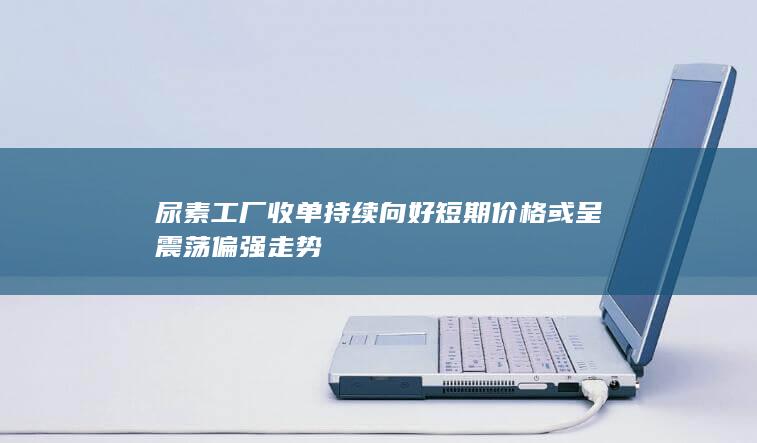 尿素工厂收单持续向好 短期价格或呈震荡偏强走势