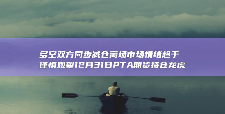 多空双方同步减仓离场 市场情绪趋于谨慎观望 12月31日PTA期货持