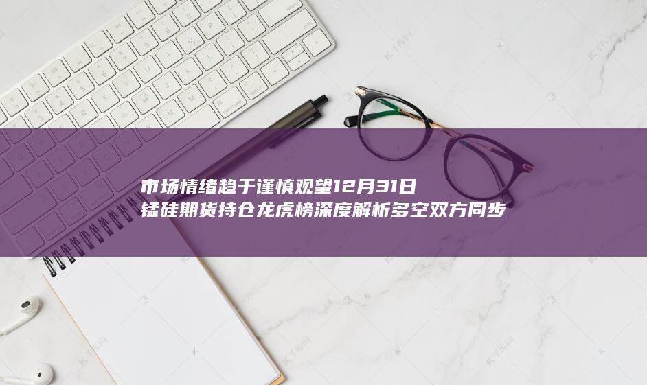 市场情绪趋于谨慎观望 12月31日锰硅期货持仓龙虎榜深度解析 多