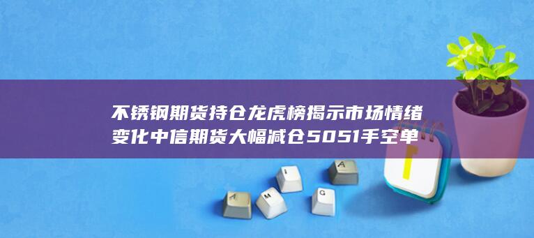 不锈钢期货持仓龙虎榜揭示市场情绪变化 中信期货大幅减仓50