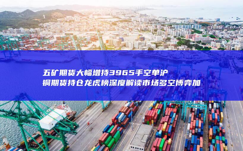 五矿期货大幅增持3965手空单 沪铜期货持仓龙虎榜深度解读 市场