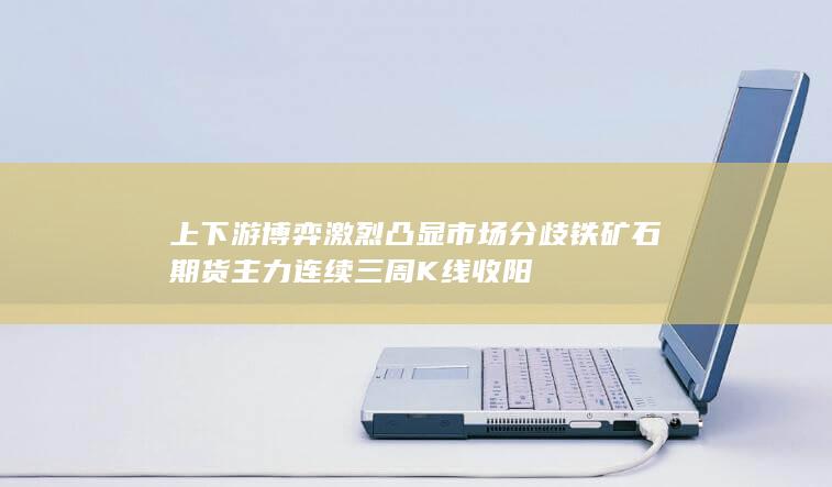 上下游博弈激烈凸显市场分歧 铁矿石期货主力连续三周K线收阳